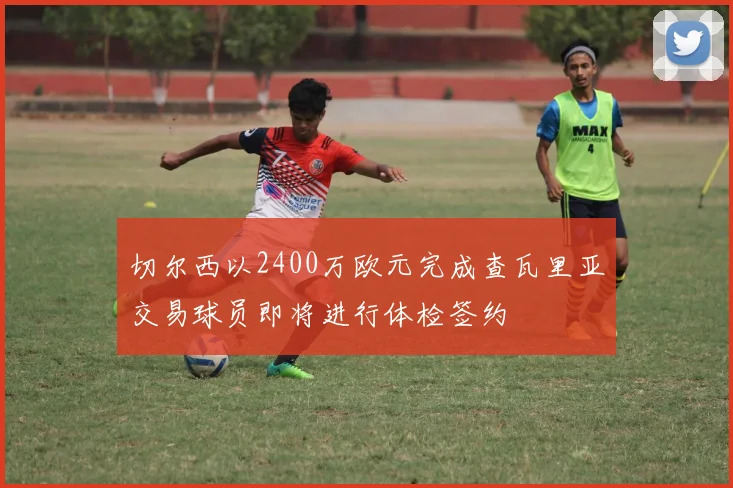 切尔西以2400万欧元完成查瓦里亚交易球员即将进行体检签约