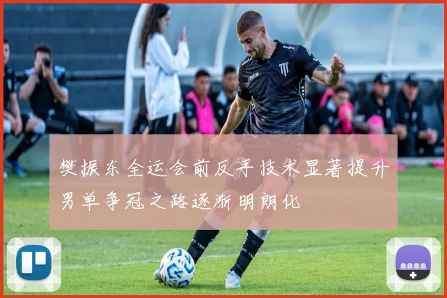 樊振东全运会前反手技术显著提升男单争冠之路逐渐明朗化