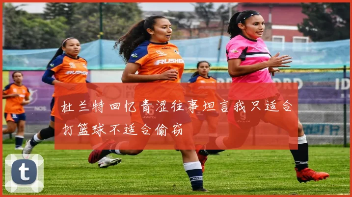 杜兰特回忆青涩往事坦言我只适合打篮球不适合偷窃