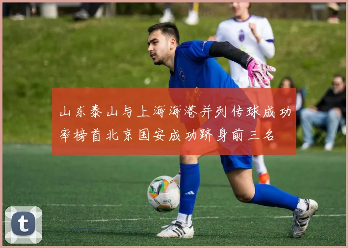 山东泰山与上海海港并列传球成功率榜首北京国安成功跻身前三名
