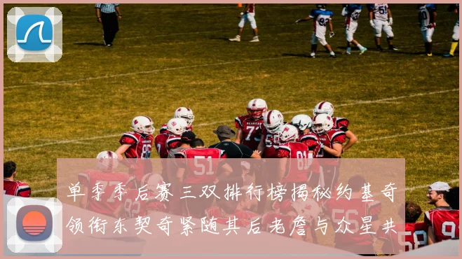 单季季后赛三双排行榜揭秘约基奇领衔东契奇紧随其后老詹与众星共争辉