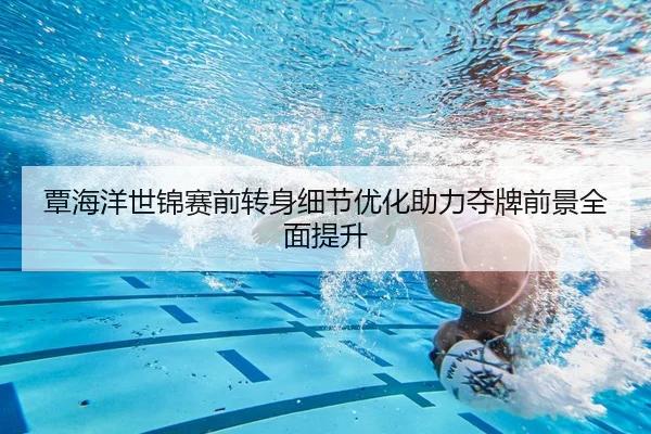 覃海洋世锦赛前转身细节优化助力夺牌前景全面提升