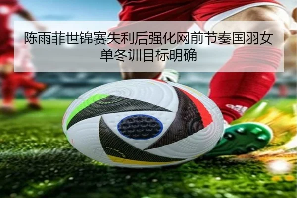 陈雨菲世锦赛失利后强化网前节奏国羽女单冬训目标明确